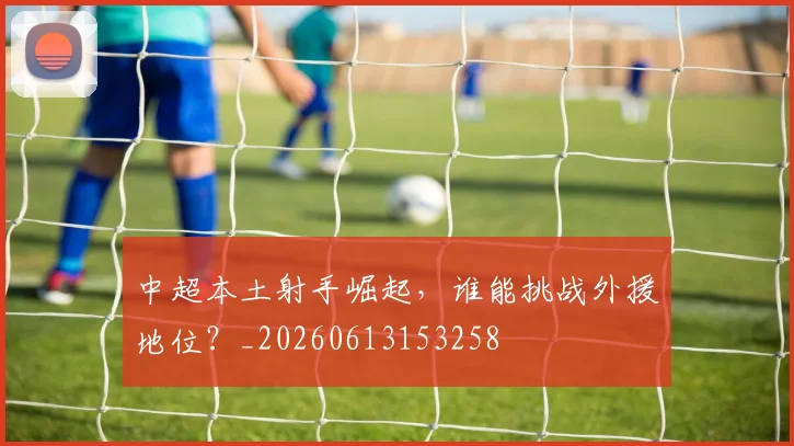 中超本土射手崛起，谁能挑战外援地位？_20260613153258