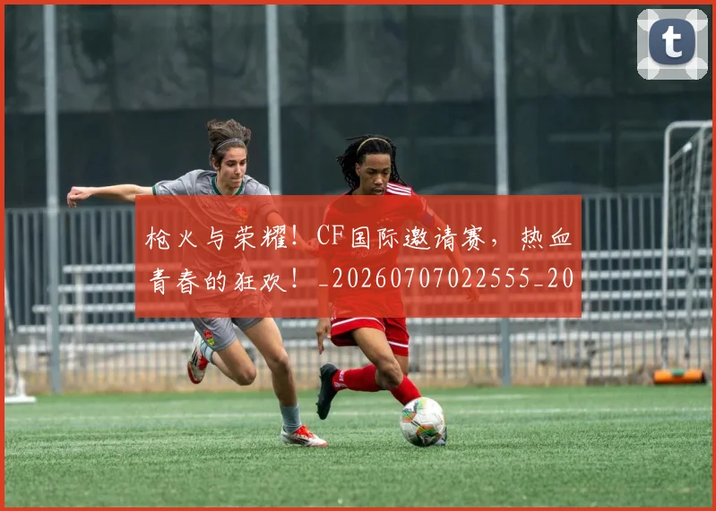 枪火与荣耀！CF国际邀请赛，热血青春的狂欢！_20260707022555_20260731175800