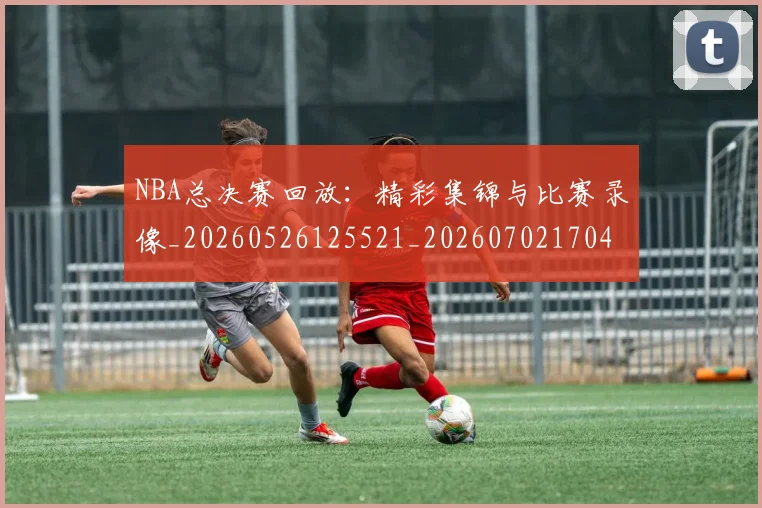 NBA总决赛回放：精彩集锦与比赛录像_20260526125521_20260702170432