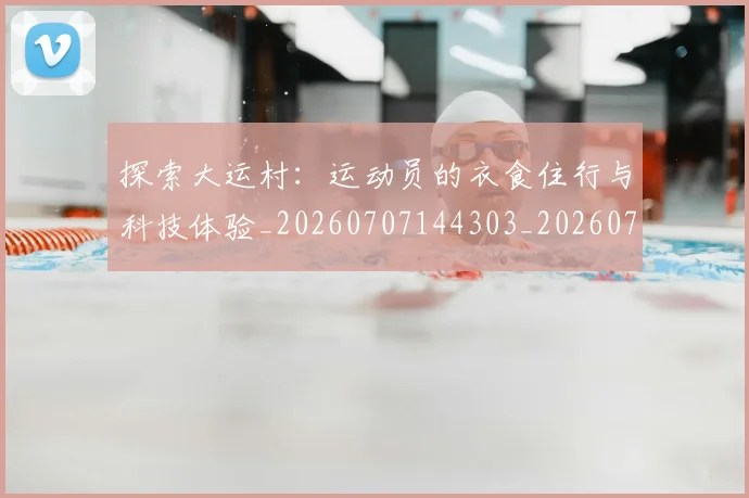 探索大运村：运动员的衣食住行与科技体验_20260707144303_20260723183903