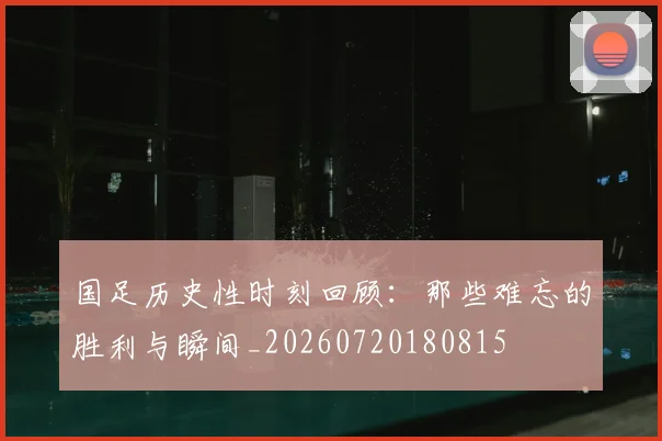国足历史性时刻回顾：那些难忘的胜利与瞬间_20260720180815