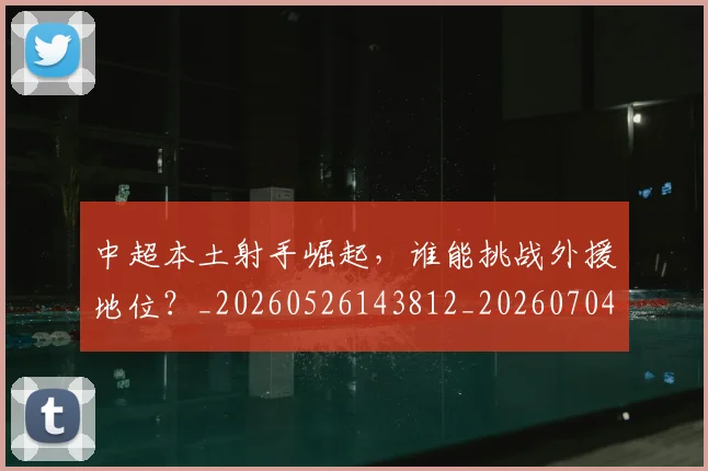中超本土射手崛起,谁能挑战外援地位?_20260526143812_20260704163940_20260716190115