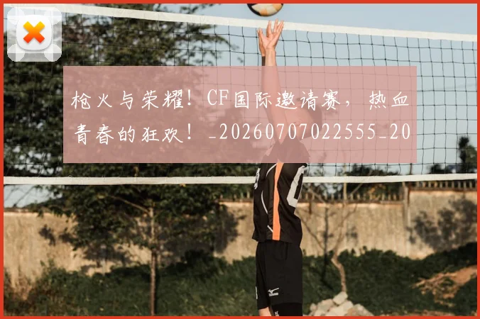 枪火与荣耀！CF国际邀请赛，热血青春的狂欢！_20260707022555_20260731175800